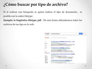 ¿Cómo buscar por tipo de archivo?
Si al realizar una búsqueda se quiere indicar el tipo de documento, es
posible con la orden filetype:
Ejemplo: la lingüística filetype: pdf . De esta forma obtendremos todos los
archivos de ese tipo en la web.