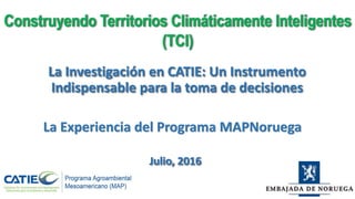 La Investigación en CATIE: Un Instrumento
Indispensable para la toma de decisiones
Construyendo Territorios Climáticamente Inteligentes
(TCI)
Julio, 2016
La Experiencia del Programa MAPNoruega
 