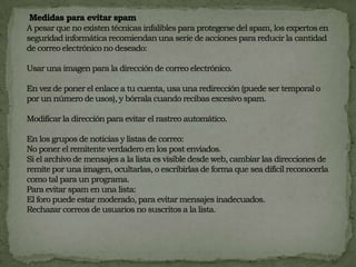  Medidas para evitar spamA pesar que no existen técnicas infalibles para protegerse del spam, los expertos en seguridad informática recomiendan una serie de acciones para reducir la cantidad de correo electrónico no deseado: Usar una imagen para la dirección de correo electrónico.  En vez de poner el enlace a tu cuenta, usa una redirección (puede ser temporal o por un número de usos), y bórrala cuando recibas excesivo spam.  Modificar la dirección para evitar el rastreo automático. En los grupos de noticias y listas de correo:No poner el remitente verdadero en los post enviados. Si el archivo de mensajes a la lista es visible desde web, cambiar las direcciones de remite por una imagen, ocultarlas, o escribirlas de forma que sea difícil reconocerla como tal para un programa. Para evitar spam en una lista: El foro puede estar moderado, para evitar mensajes inadecuados. Rechazar correos de usuarios no suscritos a la lista.  