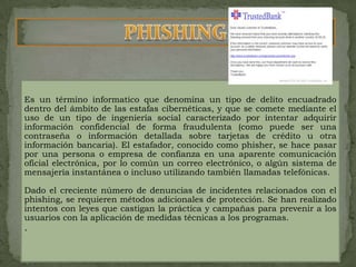 PHISHINGEs un término informatico que denomina un tipo de delito encuadrado dentro del ámbito de las estafas cibernéticas, y que se comete mediante el uso de un tipo de ingeniería social caracterizado por intentar adquirir información confidencial de forma fraudulenta (como puede ser una contraseña o información detallada sobre tarjetas de crédito u otra información bancaria). El estafador, conocido como phisher, se hace pasar por una persona o empresa de confianza en una aparente comunicación oficial electrónica, por lo común un correo electrónico, o algún sistema de mensajería instantánea o incluso utilizando también llamadas telefónicas.Dado el creciente número de denuncias de incidentes relacionados con el phishing, se requieren métodos adicionales de protección. Se han realizado intentos con leyes que castigan la práctica y campañas para prevenir a los usuarios con la aplicación de medidas técnicas a los programas..