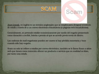Scam (estafa en inglés) es un termino anglosajón que se emplea para designar el intento de estafa a través de a un correo electrónico fraudulento (o páginas web fraudulentas).Generalmente, se pretende estafar económicamente por medio del engaño presentado como donación a recibir, lotería o premio al que se accede previo envío de dinero.Las cadenas de mail engañosas pueden ser scams si hay pérdida monetaria y hoax cuando sólo hay engaño.Scam no solo se refiere a estafas por correo electrónico, también se le llama Scam a sitios web que tienen como intención ofrecer un producto o servicio que en realidad es falso, por tanto una estafa. SCAM