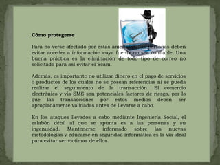 Cómo protegersePara no verse afectado por estas amenazas, las personas deben evitar acceder a información cuya fuente no sea confiable. Una buena práctica es la eliminación de todo tipo de correo no solicitado para así evitar el Scam.Además, es importante no utilizar dinero en el pago de servicios o productos de los cuales no se posean referencias ni se pueda realizar el seguimiento de la transacción. El comercio electrónico y vía SMS son potenciales factores de riesgo, por lo que las transacciones por estos medios deben ser apropiadamente validadas antes de llevarse a cabo.En los ataques llevados a cabo mediante Ingeniería Social, el eslabón débil al que se apunta es a las personas y su ingenuidad. Mantenerse informado sobre las nuevas metodologías y educarse en seguridad informática es la vía ideal para evitar ser víctimas de ellos.