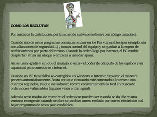 COMO LOS RECLUTANPor medio de la distribución por Internet de malware (software con código malicioso).Cuando uno de estos programas consiguen entrar en los Pcs vulnerables (por ejemplo, sin actualizaciones de seguridad....) , toman control del equipo y se quedan a la espera de recibir ordenes por parte del intruso. Cuando la orden llega por internet, el PC zombie despierta y lanza un ataque o empieza a mandar spam.Así se usan -gratis y sin que el usuario lo sepa – el poder de cómputo de los equipos y su capacidad para conectarse a internet.Cuando un PC tiene fallos no corregidos en Windows o Internet Explorer, el malware penetra automáticamente. Basta con que el usuario esté conectado a Internet unos cuantos segundos, ya que ese software recorre constantemente la Red en busca de ordenadores vulnerables (algunos virus entran igual).Además otros modos de entrar en el ordenador pueden ser cuando se da clic en una ventana emergente, cuando se abre un archivo anexo recibido por correo electrónico o al bajar programas de sitios poco confiables.