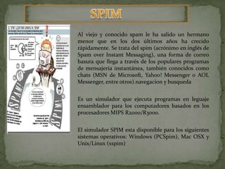 SPIMAl viejo y conocido spam le ha salido un hermano menor que en los dos últimos años ha crecido rápidamente. Se trata del spim (acrónimo en inglés de SpamoverInstantMessaging), una forma de correo basura que llega a través de los populares programas de mensajería instantánea, también conocidos como chats (MSN de Microsoft, Yahoo! Messenger o AOL Messenger, entre otros).navegacion y busquedaEs un simulador que ejecuta programas en leguaje ensamblador para los computadores basados en los procesadores MIPS R2000/R3000. El simulador SPIM esta disponible para los siguientes sistemas operativos: Windows (PCSpim), Mac OSX y Unix/Linux (xspim)