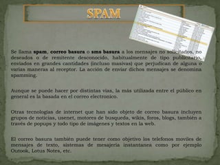 SPAMSe llama spam, correo basura o sms basura a los mensajes no solicitados, no deseados o de remitente desconocido, habitualmente de tipo publicitario, enviados en grandes cantidades (incluso masivas) que perjudican de alguna o varias maneras al receptor. La acción de enviar dichos mensajes se denomina spamming.Aunque se puede hacer por distintas vías, la más utilizada entre el público en general es la basada en el correo electronico.Otras tecnologías de internet que han sido objeto de correo basura incluyen grupos de noticias, usenet, motores de busqueda, wikis, foros, blogs, también a través de popups y todo tipo de imágenes y textos en la web.El correo basura también puede tener como objetivo los telefonosmoviles de mensajes de texto, sistemas de mesajeriainstantanea como por ejemplo Outook, Lotus Notes, etc..