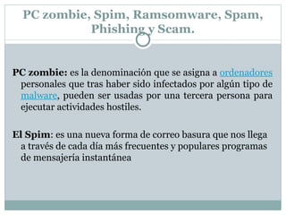 PC zombie, Spim, Ramsomware, Spam, Phishing y Scam. PC zombie: es la denominación que se asigna a ordenadores personales que tras haber sido infectados por algún tipo de malware , pueden ser usadas por una tercera persona para ejecutar actividades hostiles. El Spim : es una nueva forma de correo basura que nos llega a través de cada día más frecuentes y populares programas de mensajería instantánea