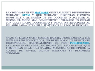 RANSOMWARE ES UN MALWARE GENERALMENTE DISTRIBUIDO MEDIANTE SPAM Y QUE MEDIANTE DISTINTAS TÉCNICAS IMPOSIBILITA AL DUEÑO DE UN DOCUMENTO ACCEDER AL MISMO. EL MODO MÁS COMÚNMENTE UTILIZADO ES CIFRAR CON CLAVE DICHO DOCUMENTO Y DEJAR INSTRUCCIONES AL USUARIO PARA OBTENERLA, POSTERIOR AL PAGO DE RESCATE. SPAM: SE LLAMA SPAM , CORREO BASURA O SMS BASURA A LOS MENSAJES NO SOLICITADOS, NO DESEADOS O DE REMITENTE DESCONOCIDO, HABITUALMENTE DE TIPO PUBLICITARIO , ENVIADOS EN GRANDES CANTIDADES (INCLUSO MASIVAS) QUE PERJUDICAN DE ALGUNA O VARIAS MANERAS AL RECEPTOR. LA ACCIÓN DE ENVIAR DICHOS MENSAJES SE DENOMINA SPINNING .