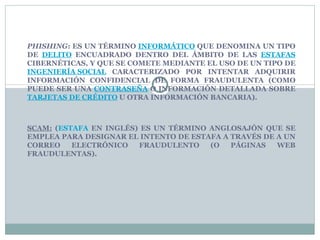 PHISHING : ES UN TÉRMINO INFORMÁTICO QUE DENOMINA UN TIPO DE DELITO ENCUADRADO DENTRO DEL ÁMBITO DE LAS ESTAFAS CIBERNÉTICAS, Y QUE SE COMETE MEDIANTE EL USO DE UN TIPO DE INGENIERÍA SOCIAL CARACTERIZADO POR INTENTAR ADQUIRIR INFORMACIÓN CONFIDENCIAL DE FORMA FRAUDULENTA (COMO PUEDE SER UNA CONTRASEÑA O INFORMACIÓN DETALLADA SOBRE TARJETAS DE CRÉDITO U OTRA INFORMACIÓN BANCARIA). SCAM: ( ESTAFA EN INGLÉS) ES UN TÉRMINO ANGLOSAJÓN QUE SE EMPLEA PARA DESIGNAR EL INTENTO DE ESTAFA A TRAVÉS DE A UN CORREO ELECTRÓNICO FRAUDULENTO (O PÁGINAS WEB FRAUDULENTAS).