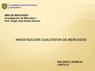INVESTIGACION CUALITATIVA DE MERCADOS
MBA DE MERCADEO
Investigación de Mercados I
Prof. Ángel José Núñez Herrera
SOC-ESPC LEONELIS
CASTILLO
 