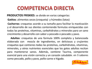 PRODUCTOS FRISKIES: se divide en varias categorías:
Gatitos: alimentos secos (croqueta) y húmedos (latas)
Cachorros: croquetas acorde a su tamaño para facilitar la masticación
y el desarrollo de sus dientes conteniendo formulas enriquecidas con
todas las proteínas, vitaminas, carbohidratos y minerales para un sano
crecimiento y desarrollo con sabor a pescado o pescado y pavo.
Adultos: croquetas de una formula 100% completa y balanceada
elaborada con mezcla de ingredientes, en deliciosas y crujientes
croquetas que contienes todas las proteínas, carbohidratos, vitaminas,
minerales, y otros nutrientes esenciales que los gatos adultos recitan
para mantenerse sanos. Además, contiene Taurina, componente
esencial para una visión correcta y un corazón saludable, en 3 sabores
como pescado, pollo y pavo, pollo-carne e hígado.
 