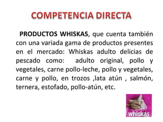 PRODUCTOS WHISKAS, que cuenta también
con una variada gama de productos presentes
en el mercado: Whiskas adulto delicias de
pescado como: adulto original, pollo y
vegetales, carne pollo-leche, pollo y vegetales,
carne y pollo, en trozos ,lata atún , salmón,
ternera, estofado, pollo-atún, etc.
 