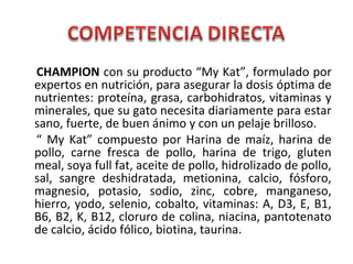 CHAMPION con su producto “My Kat”, formulado por
expertos en nutrición, para asegurar la dosis óptima de
nutrientes: proteína, grasa, carbohidratos, vitaminas y
minerales, que su gato necesita diariamente para estar
sano, fuerte, de buen ánimo y con un pelaje brilloso.
“ My Kat” compuesto por Harina de maíz, harina de
pollo, carne fresca de pollo, harina de trigo, gluten
meal, soya full fat, aceite de pollo, hidrolizado de pollo,
sal, sangre deshidratada, metionina, calcio, fósforo,
magnesio, potasio, sodio, zinc, cobre, manganeso,
hierro, yodo, selenio, cobalto, vitaminas: A, D3, E, B1,
B6, B2, K, B12, cloruro de colina, niacina, pantotenato
de calcio, ácido fólico, biotina, taurina.
 