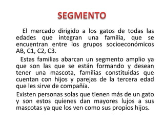 El mercado dirigido a los gatos de todas las
edades que integran una familia, que se
encuentran entre los grupos socioeconómicos
AB, C1, C2, C3.
Estas familias abarcan un segmento amplio ya
que son las que se están formando y desean
tener una mascota, familias constituidas que
cuentan con hijos y parejas de la tercera edad
que les sirve de compañía.
Existen personas solas que tienen más de un gato
y son estos quienes dan mayores lujos a sus
mascotas ya que los ven como sus propios hijos.
 