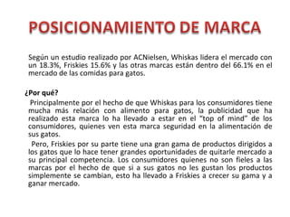Según un estudio realizado por ACNielsen, Whiskas lidera el mercado con
un 18.3%, Friskies 15.6% y las otras marcas están dentro del 66.1% en el
mercado de las comidas para gatos.
¿Por qué?
Principalmente por el hecho de que Whiskas para los consumidores tiene
mucha más relación con alimento para gatos, la publicidad que ha
realizado esta marca lo ha llevado a estar en el “top of mind” de los
consumidores, quienes ven esta marca seguridad en la alimentación de
sus gatos.
Pero, Friskies por su parte tiene una gran gama de productos dirigidos a
los gatos que lo hace tener grandes oportunidades de quitarle mercado a
su principal competencia. Los consumidores quienes no son fieles a las
marcas por el hecho de que si a sus gatos no les gustan los productos
simplemente se cambian, esto ha llevado a Friskies a crecer su gama y a
ganar mercado.
 
