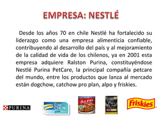 Desde los años 70 en chile Nestlé ha fortalecido su
liderazgo como una empresa alimenticia confiable,
contribuyendo al desarrollo del país y al mejoramiento
de la calidad de vida de los chilenos, ya en 2001 esta
empresa adquiere Ralston Purina, constituyéndose
Nestlé Purina PetCare, la principal compañía petcare
del mundo, entre los productos que lanza al mercado
están dogchow, catchow pro plan, alpo y friskies.
 