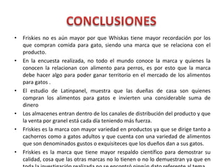 • Friskies no es aún mayor por que Whiskas tiene mayor recordación por los
que compran comida para gato, siendo una marca que se relaciona con el
producto.
• En la encuesta realizada, no todo el mundo conoce la marca y quienes la
conocen la relacionan con alimento para perros, es por esto que la marca
debe hacer algo para poder ganar territorio en el mercado de los alimentos
para gatos .
• El estudio de Latinpanel, muestra que las dueñas de casa son quienes
compran los alimentos para gatos e invierten una considerable suma de
dinero
• Los almacenes entran dentro de los canales de distribución del producto y que
la venta por granel está cada día teniendo más fuerza.
• Friskies es la marca con mayor variedad en productos ya que se dirige tanto a
cachorros como a gatos adultos y que cuenta con una variedad de alimentos
que son denominados gustos o exquisiteces que los dueños dan a sus gatos.
• Friskies es la marca que tiene mayor respaldo científico para demostrar su
calidad, cosa que las otras marcas no lo tienen o no lo demuestran ya que en
 