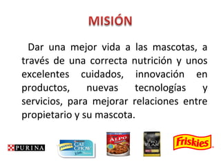 Dar una mejor vida a las mascotas, a
través de una correcta nutrición y unos
excelentes cuidados, innovación en
productos, nuevas tecnologías y
servicios, para mejorar relaciones entre
propietario y su mascota.
 