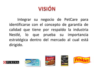 Integrar su negocio de PetCare para
identificarse con el concepto de garantía de
calidad que tiene por respaldo la industria
Nestlé, lo que prueba su importancia
estratégica dentro del mercado al cual está
dirigido.
 