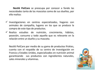 Nestlé PetCare se preocupa por conocer a fondo las
necesidades tanto de las mascotas como de sus dueños, por
ello realiza:
 Investigaciones en centros especializados, hogares con
animales de compañía, lugares en los que se produce la
compra de este tipo de productos.
 Realiza estudios de nutrición, crecimiento, hábitos,
posesión, consumo y todo aquello que es relevante en la
relación entre un dueño y su mascota.
Nestlé PetCare por medio de su gama de productos friskies,
cuenta con el respaldo de su centro de investigación en
Francia y Estados Unidos, especializados en nutrición animal
garantizando sus productos con ingredientes naturales,
sales minerales y vitaminas.
 