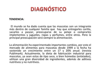 TENDENCIA:
El mundo se ha dado cuenta que las mascotas son un integrante
más dentro de cualquier familia que hay que entregarles cariño,
sacarlos a pasear, preocuparse de su pelaje o comprarles
implementos y juguetes, ropas y perfumes, entre otros. Pero la
principal preocupación será siempre la alimentación.
La alimentación ha experimentado importantes cambios, por esto el
mercado de alimentos para mascotas desde 1999 a la fecha ha
sostenido un crecimiento entre un 17 y 20% anual. (revista
Publimark). Actualmente, la dieta de fabricación industrial para
mascotas, ya sean estas de tipo seco, o bien húmedas (enlatados),
utilizan una gran diversidad de ingredientes, además de aditivos
nutritivos y no nutritivos.
 