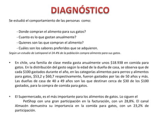 Se estudió el comportamiento de las personas como:
- Donde compran el alimento para sus gatos?
- Cuanto es lo que gastan anualmente?
- Quienes son las que compran el alimento?
- Cuáles son los sabores preferidos que se adquieren.
Según un estudio de Latinpanel el 24.4% de la población compra alimento para sus gatos.
• En chile, una familia de clase media gasta anualmente unos $18.938 en comida para
gatos. En la distribución del gasto según la edad de la dueña de casa, se observa que de
cada $100 gastados durante el año, en las categorías alimentos para perros y alimentos
para gatos, $53,2 y $60,7 respectivamente, fueron gastados por las de 50 años y más.
Las dueñas de casa de 40 a 49 años son las que destinan cerca de $30 de los $100
gastados, para la compra de comida para gatos.
• El Supermercado, es el más importante para los alimentos de gatos. Lo siguen el
PetShop con una gran participación en la facturación, con un 28,8%. El canal
Almacén demuestra su importancia en la comida para gatos, con un 23,2% de
participación.
 