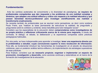Fundamentación
Ante los cambios acelerados de conocimiento y la diversidad de paradigmas, se requiere de
profesionales competentes que den respuesta a los problemas de una realidad compleja y
dinámica; que adopten una actitud reflexiva y crítica con respecto a la realidad educativa y que
posean idoneidad técnico-profesional para investigar científicamente esa realidad y
transformarla creativamente.
Se necesita también de profesionales que se asuman como pensadores, es decir como sostiene
Paulo Freire, que "realicen la tarea permanente de estructurar la realidad, de preguntarle y
preguntarse sobre lo cotidiano y evidente, tarea ineludible para todo trabajador social."
Considero que los especialistas de la educación deben comprometerse como investigadores de
su propia práctica y reflexionar críticamente acerca de la misma para mejorarla, a través del
contraste, el diálogo, el debate, la deliberación y la experiencia compartida sobre prácticas
pedagógicas habituales.
Por otra parte, se hace indispensable para aprender a investigar, tener una experiencia directa con
la problemática a estudiar, cuyas conclusiones superen la mera recolección de información.
Para ello, es fundamental introducir las herramientas de investigación en el estudio de situaciones
cotidianas, para un posterior análisis teórico-reflexivo y la implementación de estrategias superadoras
de esas prácticas.
Para finalizar, considero que es necesario propiciar, organizar e implementar un espacio de
promoción, investigación y desarrollo, como acciones continuas y sistemáticas en el marco de la
formación de investigadores de la educación.
 