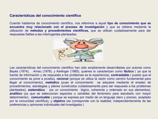 Características del conocimiento científico
Cuando hablamos de conocimiento científico, nos referimos a aquel tipo de conocimiento que se
encuentra muy relacionado con el proceso de investigación y que se obtiene mediante la
utilización de métodos y procedimientos científicos, que se utilizan cuidadosamente para dar
respuestas fiables a las interrogantes planteadas.
Las características del conocimiento científico han sido ampliamente desarrolladas por autores como
Bayés (1974), Arnau (1978), y Kerlinger (1985), quienes lo caracterizan como fáctico ( ya que la
fuente de información y de respuesta a los problemas es la experiencia), contrastable ( puesto que el
conocimiento se pone a prueba), racional (porque se utiliza la razón como camino fundamental para
llegar al conocimiento), metódico (pues el conocimiento se adquiere mediante el empleo de
procedimientos, estrategias y planes construidos cuidadosamente para dar respuesta a los problemas
planteados), sistemático (es un conocimiento lógico, coherente y ordenado en sus elementos),
analítico (ya que se seleccionan aspectos o variables del fenómeno para estudiarlo con mayor
detenimiento), comunicable ( porque se expresa por medio de un lenguaje claro y preciso, aceptado
por la comunidad científica), y objetivo (se corresponde con la realidad, independientemente de las
preferencias y opiniones individuales del investigador.)
 