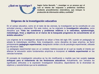¿Qué es investigar?
Orígenes de la Investigación educativa
En el campo educativo, como en el resto de las ciencias, la investigación se ha constituido en una
actividad precisa y elemental. Por este motivo, se ha originado la investigación educativa, como
disciplina que "trata las cuestiones y problemas relativos a la naturaleza, epistemología,
metodología, fines y objetivos en el marco de la búsqueda progresiva de conocimiento en el
ámbito educativo."
Los orígenes de la investigación educativa se sitúan a fines del siglo XIX, cuando en pedagogía se
adopta la metodología científica. Esta investigación, como disciplina de base empírica, se llamó
primeramente pedagogía experimental, designación similar a la de psicología experimental, utilizada
por Wundt en 1880.
La pedagogía experimental nace en un contexto histórico-social en el cual se resalta el interés por
afianzar la educación sobre fundamentos empíricos e incorporar el método experimental en las
ciencias humanas.
El concepto de investigación educativa se ha ido modificando a medida que han surgido nuevos
enfoques para el tratamiento de los fenómenos educativos. Actualmente, son variados los
significados atribuidos a la expresión Investigación Educativa, dependiendo de la diversidad de
objetivos y características que se le establecen.
Según Carlos Borsotti, "...investigar es un proceso por el
cual se intenta dar respuesta a problemas científicos
mediante procedimientos sistemáticos, que incluyen la
producción de información válida y confiable”
 