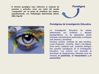 ParadigmaEl término paradigma hace referencia al conjunto de
creencias y actitudes, como una visión del mundo
"compartida" por un grupo de científicos que implica,
específicamente, una metodología determinada (Alvira,
1982, Pág.34)
Paradigmas de Investigación Educativa
La Investigación Educativa ha estado
determinada por conflictos y debates
paradigmáticos, se ha desplazado desde
enfoques marcadamente positivistas a enfoques
más abiertos y pluralistas.
Diversos autores, analistas de esta temática,
(como Popkewitz , Koerting , Morin y De Miguel,
entre otros), sostienen que podemos distinguir
tres grandes paradigmas en la Investigación
Educativa. Los mismos son (aunando la
diversidad de designaciones utilizadas para los
mismos) el positivista, el interpretativo y el
sociocrítico.
 