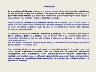 Conclusión
La Investigación Educativa presenta una serie de características particulares. La multiplicidad
de los objetivos y fines que pretende, la singularidad de los fenómenos que estudia y la
pluralidad de los métodos que emplea son dimensiones que le otorgan especificidad propia a la
vez que hacen más compleja y ardua su descripción y estudio.
Considero que el método es un modo de abordar los problemas, siendo la naturaleza del
objeto a estudiar, la que hace recomendables posibles métodos y técnicas específicas. El deseo
de utilizar un solo método para el estudio de todos los fenómenos, tanto naturales como sociales,
es sólo eso, un simple deseo.
La realidad educativa es dinámica, interactiva y compleja, está conformada por aspectos
éticos, morales, políticos y sociales que se prestan más a su examen desde planteos
humanístico-interpretativos (sin que ello implique el abandono de técnicas e instrumentos de
carácter cuantitativo).
Por este motivo, aumenta el riesgo de imprecisión y subjetividad en las investigaciones, sin que
por ello debamos renunciar a ellas.
Son notorios los obstáculos metodológicos con que choca la Investigación Educativa, pero, como
afirma Alfredo Errandonea, debemos tener en cuenta que las diferentes técnicas de
investigación, tanto cuantitativas, como cualitativas tienen disímiles capacidades y
restricciones y, justamente, ese diferente equipamiento que poseen debe complementarse
para favorecer las necesidades de la investigación de acuerdo a sus objetivos, al área y al
problema a investigar.
 