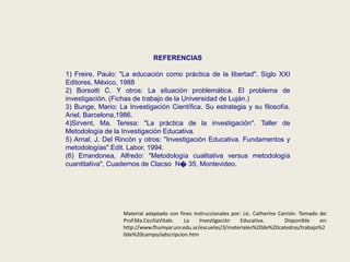 REFERENCIAS
1) Freire, Paulo: "La educación como práctica de la libertad". Siglo XXI
Editores, México, 1988
2) Borsotti C. Y otros: La situación problemática. El problema de
investigación. (Fichas de trabajo de la Universidad de Luján.)
3) Bunge, Mario: La Investigación Científica. Su estrategia y su filosofía.
Ariel, Barcelona,1986.
4)Sirvent, Ma. Teresa: "La práctica de la investigación". Taller de
Metodología de la Investigación Educativa.
5) Arnal, J. Del Rincón y otros: "Investigación Educativa. Fundamentos y
metodologías".Edit. Labor, 1994.
(6) Errandonea, Alfredo: "Metodología cualitativa versus metodología
cuantitativa", Cuadernos de Clacso N� 35, Montevideo.
Material adaptado con fines instruccionales por: Lic. Catherine Carrión. Tomado de:
Prof.Ma.CeciliaVitale. La Investigación Educativa. Disponible en:
http://www.fhumyar.unr.edu.ar/escuelas/3/materiales%20de%20catedras/trabajo%2
0de%20campo/adscripcion.htm
 