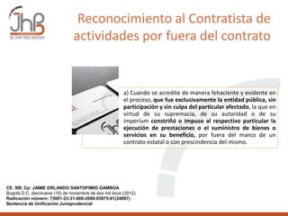 a) Cuando se acredite de manera fehaciente y evidente en
el proceso, que fue exclusivamente la entidad pública, sin
participación y sin culpa del particular afectado, la que en
virtud de su supremacía, de su autoridad o de su
imperium constriñó o impuso al respectivo particular la
ejecución de prestaciones o el suministro de bienes o
servicios en su beneficio, por fuera del marco de un
contrato estatal o con prescindencia del mismo.
CE. SIII. Cp: JAIME ORLANDO SANTOFIMIO GAMBOA
Bogotá D.C, diecinueve (19) de noviembre de dos mil doce (2012).
Radicación número: 73001-23-31-000-2000-03075-01(24897)
Sentencia de Unificación Jurisprudencial
Reconocimiento al Contratista de
actividades por fuera del contrato
 