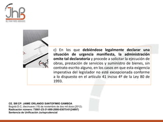 c) En los que debiéndose legalmente declarar una
situación de urgencia manifiesta, la administración
omite tal declaratoria y procede a solicitar la ejecución de
obras, prestación de servicios y suministro de bienes, sin
contrato escrito alguno, en los casos en que esta exigencia
imperativa del legislador no esté excepcionada conforme
a lo dispuesto en el artículo 41 inciso 4º de la Ley 80 de
1993.
CE. SIII CP: JAIME ORLANDO SANTOFIMIO GAMBOA
Bogotá D.C, diecinueve (19) de noviembre de dos mil doce (2012).
Radicación número: 73001-23-31-000-2000-03075-01(24897)
Sentencia de Unificación Jurisprudencial
 