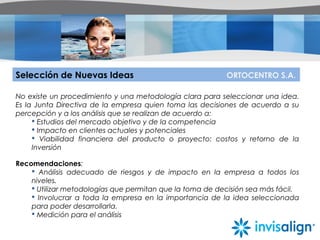 Selección de Nuevas Ideas ORTOCENTRO S.A.
No existe un procedimiento y una metodología clara para seleccionar una idea.
Es la Junta Directiva de la empresa quien toma las decisiones de acuerdo a su
percepción y a los análisis que se realizan de acuerdo a:
 Estudios del mercado objetivo y de la competencia
 Impacto en clientes actuales y potenciales
 Viabilidad financiera del producto o proyecto: costos y retorno de la
Inversión
Recomendaciones:
 Análisis adecuado de riesgos y de impacto en la empresa a todos los
niveles.
 Utilizar metodologías que permitan que la toma de decisión sea más fácil.
 Involucrar a toda la empresa en la importancia de la idea seleccionada
para poder desarrollarla.
 Medición para el análisis
 