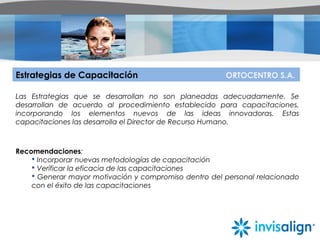 Estrategias de Capacitación ORTOCENTRO S.A.
Las Estrategias que se desarrollan no son planeadas adecuadamente. Se
desarrollan de acuerdo al procedimiento establecido para capacitaciones,
incorporando los elementos nuevos de las ideas innovadoras. Estas
capacitaciones las desarrolla el Director de Recurso Humano.
Recomendaciones:
 Incorporar nuevas metodologías de capacitación
 Verificar la eficacia de las capacitaciones
 Generar mayor motivación y compromiso dentro del personal relacionado
con el éxito de las capacitaciones
 