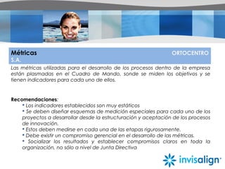 Métricas ORTOCENTRO
S.A.
Las métricas utilizadas para el desarrollo de los procesos dentro de la empresa
están plasmadas en el Cuadro de Mando, sonde se miden los objetivos y se
tienen indicadores para cada uno de ellos.
Recomendaciones:
 Los indicadores establecidos son muy estáticos
 Se deben diseñar esquemas de medición especiales para cada uno de los
proyectos a desarrollar desde la estructuración y aceptación de los procesos
de innovación.
 Estos deben medirse en cada una de las etapas rigurosamente.
 Debe existir un compromiso gerencial en el desarrollo de las métricas.
 Socializar los resultados y establecer compromisos claros en toda la
organización, no sólo a nivel de Junta Directiva
 