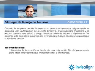 Estrategia de Manejo de Recursos ORTOCENTRO S.A.
Cuando la empresa decide incorporar un producto innovador asigna desde la
gerencia, con autorización de la Junta Directiva, el presupuesto financiero y el
recurso humano que estará a cargo de sacar adelante la idea o el proyecto. De
acuerdo a la caja de la empresa, las inversiones se hacen con recursos propios o
a través de deuda.
Recomendaciones:
 Fomentar la innovación a través de una asignación fija del presupuesto
para ideas innovadoras que le aporten valor a la empresa.
 