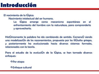 Introducción Históricamente la palabra ha ido cambiando de sentido. Comenzó siendo una modelización de los razonamientos, propuesta por los filósofos griegos, y posteriormente ha evolucionado hacia diversos sistemas formales, relacionados con la teoría. Para el estudio de la evolución de la lógica, se han tomado diversos enfoques: Por etapa Enfoque cultural El nacimiento de la lógica: Nacimiento intelectual del ser humano.  La lógica emerge como mecanismo espontáneo en el enfrentamiento del hombre con la naturaleza, para comprenderla y aprovecharla.  