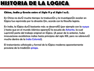 China, India y Grecia entre el Siglo V y el Siglo I a.C. En China no duró mucho tiempo: la traducción y la investigación escolar en lógica fue reprimida por la dinastía Qin, acorde con la filosofía legista.  En India, la lógica duró bastante más: se desarrolló (por ejemplo con la  nyaya ) hasta que en el mundo islámico apareció la escuela de  Asharite , la cual suprimió parte del trabajo original en lógica. (A pesar de lo anterior, hubo innovaciones escolásticas indias hasta principios del siglo XIX, pero no sobrevivió mucho dentro de la  India Colonial ).  El tratamiento sofisticado y formal de la lógica moderna aparentemente proviene de la tradición  griega . 