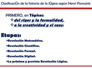 Clasificación de la historia de la lógica según Henri Poncairé: PRIMERO, en  Tópicos :  del rigor y la formalidad,  a la creatividad y el caos: Etapas: Revolución Matemática.  Revolución Científica.  Revolución Formal.  Revolución Digital. La próxima y prevista Revolución Lógica.  