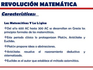 REVOLUCIÓN MATEMÁTICA  Características:  Las Matem á ticas Y La L ó gica   Del a ñ o 600 AC hasta 300 AC se desarrollan en Grecia los principios formales de las matem á ticas.  Este periodo cl á sico lo protagonizan Plat ó n, Arist ó teles y Euclides.  Plat ó n propone ideas o abstracciones.  Arist ó teles resuelve el razonamiento deductivo y sistematizado.  Euclides es el autor que establece el m é todo axiom á tico.  