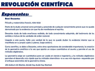 REVOLUCIÓN CIENTÍFICA  Exponentes:  Ren é  Descartes   Fil ó sofo y matem á tico franc é s, 1596-1650 Parte de la duda universal como principio y prescinde de cualquier conocimiento previo que no quede demostrado por la evidencia con que ha de manifestarse el esp í ritu.  Descartes duda de toda ense ñ anza recibida, de todo conocimiento adquirido, del testimonio de los sentidos e incluso de las verdades de orden racional.  Llegado a este punto, halla una verdad de la que no puede dudar: la evidencia interior que se manifiesta en su propio sujeto ( « pienso, luego existo » ).  Como cient í fico, se debe a Descartes, entre otras aportaciones de considerable importancia, la creaci ó n de la geometr í a anal í tica a la vez que aporta un corpus cuantitativo al asunto y permite el uso de m é todos algebraicos.  La geometr í a exige ser cuantitativa para ser usada en ciencia e ingenier í a, y los m é todos algebraicos permiten el desarrollo m á s r á pido que los m é todos sistem á ticos -a su vez m á s rigurosos- requeridos por el enfoque axiom á tico de la geometr í a cl á sica.  Ubi dubium ibi libertas , donde hay duda hay libertad. 