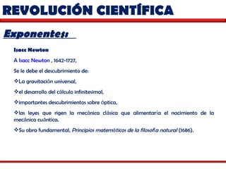 REVOLUCIÓN CIENTÍFICA  Exponentes:  Isacc Newton   A  Isacc Newton  , 1642-1727,  Se le debe el descubrimiento de: La gravitaci ó n universal,  el desarrollo del c á lculo infinitesimal, importantes descubrimientos sobre  ó ptica,  las leyes que rigen la mec á nica cl á sica que alimentar í a el nacimiento de la mec á nica cu á ntica.  Su obra fundamental,  Principios matem á ticos de la filosof í a natural  (1686). 