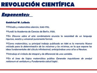 REVOLUCIÓN CIENTÍFICA  Exponentes:  Gottfried W. Leibniz   Fil ó sofo y matem á tico alem á n, 1646-1716;  fund ó  la Academia de Ciencias de Berl í n, 1700.  En  Discurso sobre el arte combinatorio  enuncia la necesidad de un lenguaje riguroso, exacto y universal puramente formal.  Como matem á tico, su principal trabajo publicado en 1684 es la memoria  Nuevo m é todo para la determinaci ó n de los m á ximos y los m í nimos , en la que expone las ideas fundamentales del c á lculo infinitesimal, anticip á ndose unos a ñ os a Newton.  Introdujo el s í mbolo de integral y de diferencial de una variable.  En el  á rea de l ó gica matem á tica publica  Generales inquisitiones de analysi notionum et veritatum  y  Fundamenta calculi logici  .  