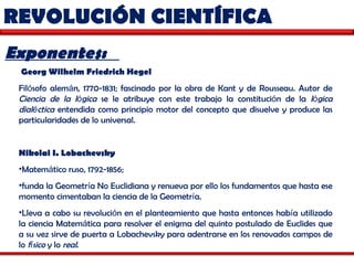 REVOLUCIÓN CIENTÍFICA  Exponentes:  Georg Wilhelm Friedrich Hegel   Fil ó sofo alem á n, 1770-1831; fascinado por la obra de Kant y de Rousseau. Autor de  Ciencia de la l ó gica  se le atribuye con este trabajo la constituci ó n de la  l ó gica dial é ctica  entendida como principio motor del concepto que disuelve y produce las particularidades de lo universal. Nikolai I. Lobachevsky   Matem á tico ruso, 1792-1856;  funda la Geometr í a No Euclidiana y renueva por ello los fundamentos que hasta ese momento cimentaban la ciencia de la Geometr í a.  Lleva a cabo su revoluci ó n en el planteamiento que hasta entonces hab í a utilizado la ciencia Matem á tica para resolver el enigma del quinto postulado de Euclides que a su vez sirve de puerta a Lobachevsky para adentrarse en los renovados campos de lo  f í sico  y lo  real . 