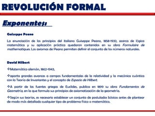 REVOLUCIÓN FORMAL  Exponentes:  Guiseppe Peano   La enunciaci ó n de los principios del italiano Guiseppe Peano, 1858-1932, acerca de l ó gica matem á tica y su aplicaci ó n pr á ctica quedaron contenidos en su obra  Formulaire de mathematiques . Los axiomas de Peano permiten definir el conjunto de los n ú meros naturales.  David Hilbert   Matem á tico alem á n, 1862-1943,  aporta grandes avances a campos fundamentales de la relatividad y la mec á nica cu á ntica con la Teor í a de Invariantes y el concepto de  Espacio de Hilbert .  A partir de las fuentes griegas de Euclides, publica en 1899 su obra  Fundamentos de Geometr í a , en la que formula sus principios de axiomatizaci ó n de la geometr í a.  Seg ú n sus teor í as, es necesario establecer un conjunto de postulados b á sicos antes de plantear de modo m á s detallado cualquier tipo de problema f í sico o matem á tico.  