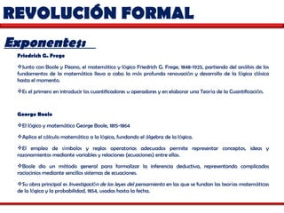 REVOLUCIÓN FORMAL  Exponentes:  Friedrich G. Frege   Junto con Boole y Peano, el matem á tico y l ó gico Friedrich G. Frege, 1848-1925, partiendo del an á lisis de los fundamentos de la matem á tica lleva a cabo la m á s profunda renovaci ó n y desarrollo de la l ó gica cl á sica hasta el momento.  Es el primero en introducir los cuantificadores u operadores y en elaborar una Teor í a de la Cuantificaci ó n.  George Boole   El l ó gico y matem á tico George Boole, 1815-1864  Aplica el c á lculo matem á tico a la l ó gica, fundando el  á lgebra de la l ó gica.  El empleo de s í mbolos y reglas operatorias adecuados permite representar conceptos, ideas y razonamientos mediante variables y relaciones (ecuaciones) entre ellas.  Boole dio un m é todo general para formalizar la inferencia deductiva, representando complicados raciocinios mediante sencillos sistemas de ecuaciones.  Su obra principal es  Investigaci ó n de las leyes del pensamiento  en las que se fundan las teor í as matem á ticas de la l ó gica y la probabilidad, 1854, usadas hasta la fecha. 
