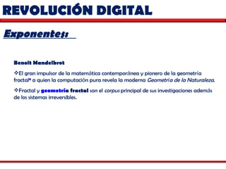 REVOLUCIÓN DIGITAL Exponentes:  Benoit Mandelbrot   El gran impulsor de la matem á tica contempor á nea y pionero de la geometr í a fractal 6  a quien la computaci ó n pura revela la moderna  Geometr í a de la Naturaleza .  Fractal y  geometr í a fractal  son el  corpus  principal de sus investigaciones adem á s de los sistemas irreversibles.  