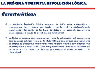 LA PRÓXIMA Y PREVISTA REVOLUCIÓN LÓGICA.  Características:  La siguiente Revoluci ó n L ó gica incorpora la fusi ó n entre matem á ticas y computaci ó n. Las computadoras tienden a explorar datos  inteligentemente  transfiriendo informaci ó n de las bases de datos a las bases de conocimiento interconectadas a trav é s de la Red a escala infinitesimal.  La l ó gica evoluciona pues como un  gen  hacia la culminaci ó n del conocimiento libre que nace del rigor formal de la Matem á tica griega; emerge renovadamente de etapas de persecuci ó n tan oscuras como la Edad Media y otros intentos m á s recientes; hasta el intercambio constante y continuo de datos en la moderna era de estructura de redes que Internet proporciona a modo neuronal a la Humanidad.  