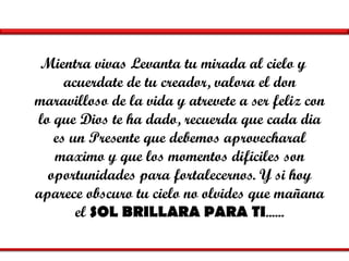 Mientra vivas Levanta tu mirada al cielo y acuerdate de tu creador, valora el don maravilloso de la vida y atrevete a ser feliz con lo que Dios te ha dado, recuerda que cada dia es un Presente que debemos aprovecharal maximo y que los momentos dificiles son oportunidades para fortalecernos. Y si hoy aparece obscuro tu cielo no olvides que mañana el  SOL BRILLARA PARA TI ...... 